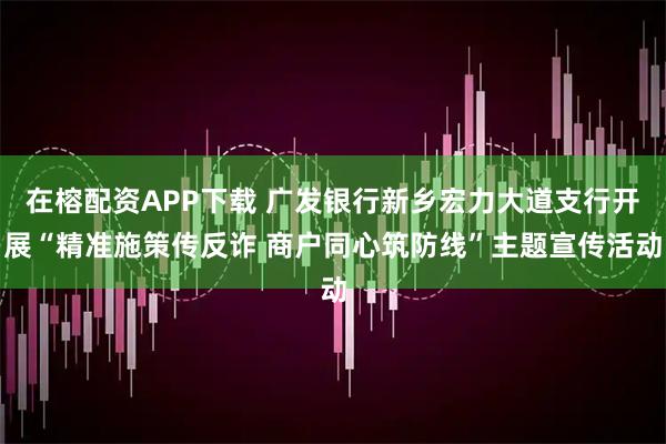在榕配资APP下载 广发银行新乡宏力大道支行开展“精准施策传反诈 商户同心筑防线”主题宣传活动