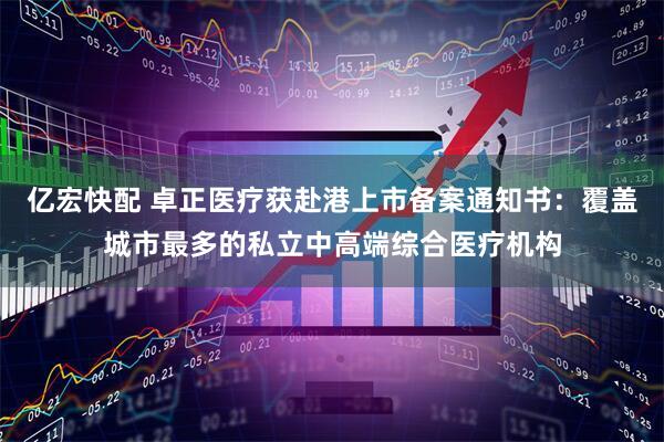 亿宏快配 卓正医疗获赴港上市备案通知书：覆盖城市最多的私立中高端综合医疗机构