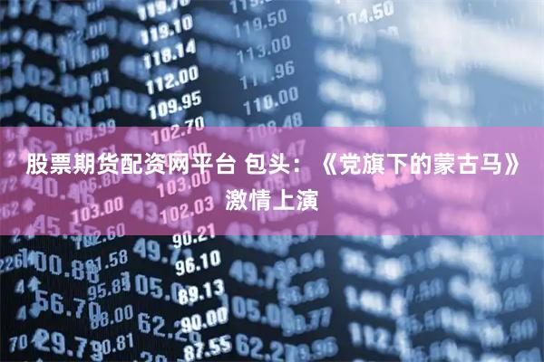 股票期货配资网平台 包头：《党旗下的蒙古马》激情上演