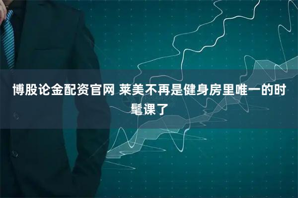 博股论金配资官网 莱美不再是健身房里唯一的时髦课了