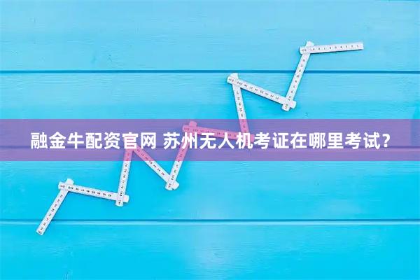 融金牛配资官网 苏州无人机考证在哪里考试？
