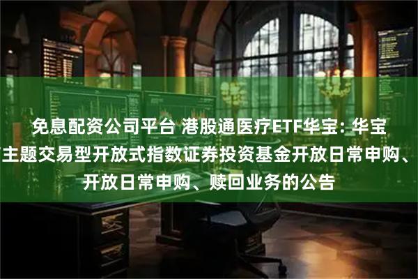 免息配资公司平台 港股通医疗ETF华宝: 华宝中证港股通医疗主题交易型开放式指数证券投资基金开放日常申购、赎回业务的公告