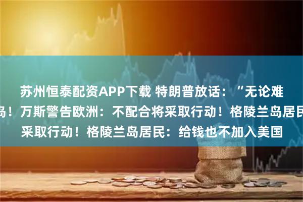 苏州恒泰配资APP下载 特朗普放话：“无论难易”都要得到格陵兰岛！万斯警告欧洲：不配合将采取行动！格陵兰岛居民：给钱也不加入美国