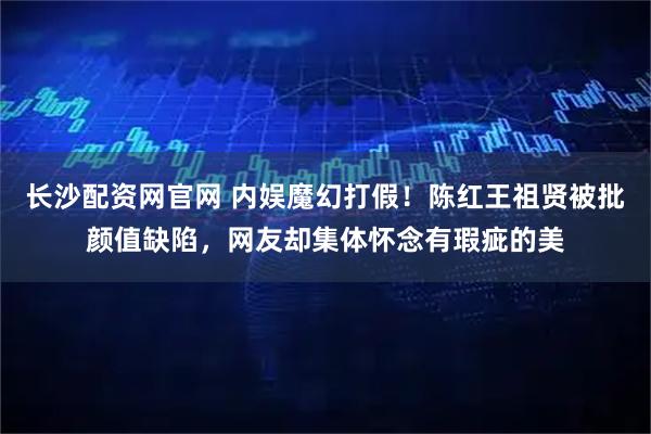 长沙配资网官网 内娱魔幻打假！陈红王祖贤被批颜值缺陷，网友却集体怀念有瑕疵的美