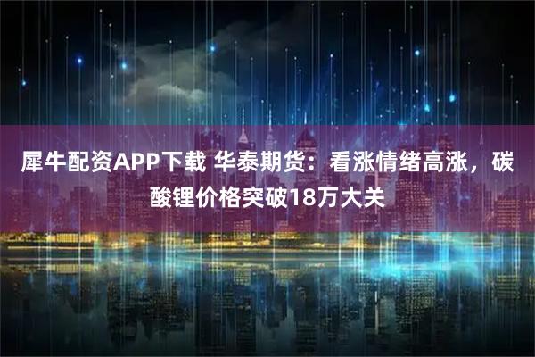 犀牛配资APP下载 华泰期货：看涨情绪高涨，碳酸锂价格突破18万大关