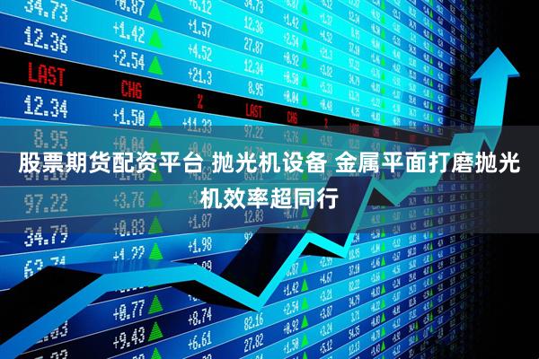 股票期货配资平台 抛光机设备 金属平面打磨抛光机效率超同行