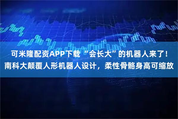 可米隆配资APP下载 “会长大”的机器人来了！南科大颠覆人形机器人设计，柔性骨骼身高可缩放