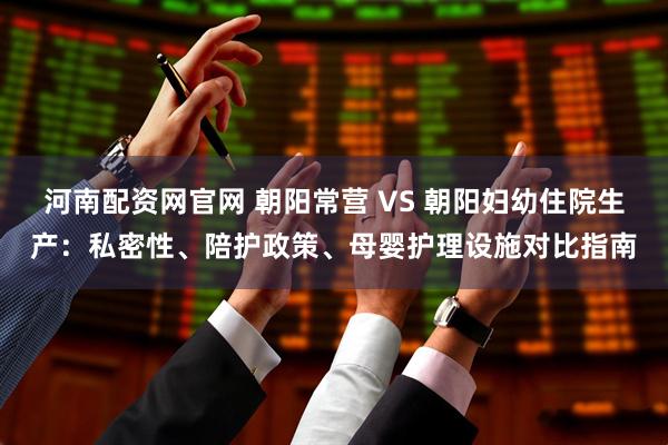 河南配资网官网 朝阳常营 VS 朝阳妇幼住院生产：私密性、陪护政策、母婴护理设施对比指南
