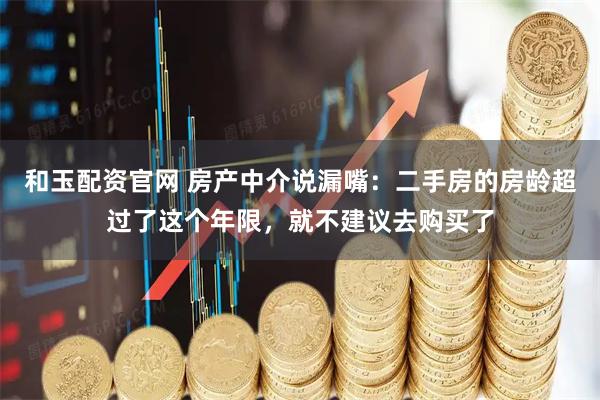 和玉配资官网 房产中介说漏嘴：二手房的房龄超过了这个年限，就不建议去购买了